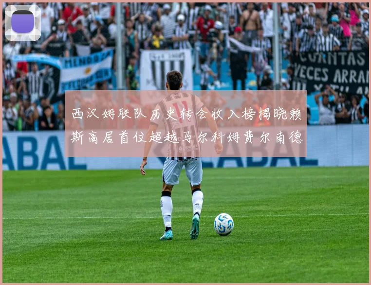 西汉姆联队历史转会收入榜揭晓赖斯高居首位超越马尔科姆费尔南德斯