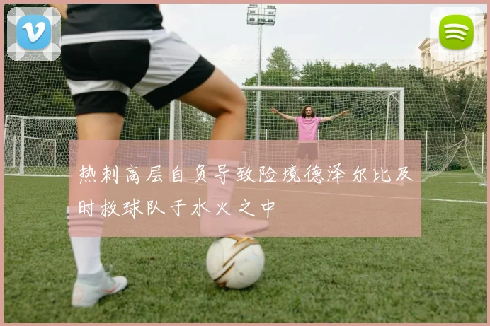 热刺高层自负导致险境德泽尔比及时救球队于水火之中