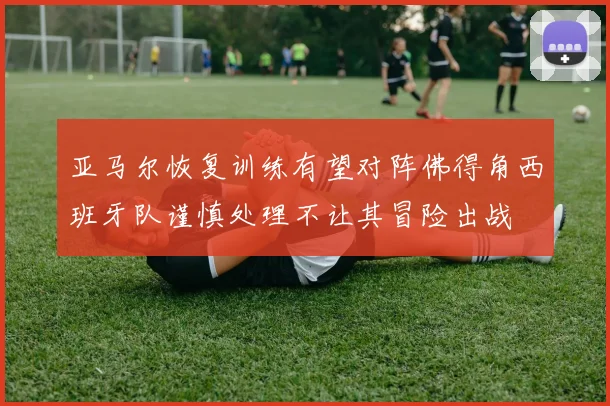 亚马尔恢复训练有望对阵佛得角西班牙队谨慎处理不让其冒险出战