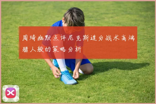 周琦幽默点评尼克斯追分战术高端猎人般的策略分析