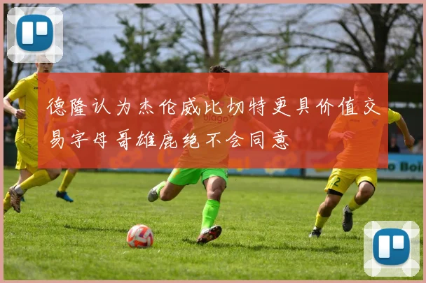 德隆认为杰伦威比切特更具价值交易字母哥雄鹿绝不会同意