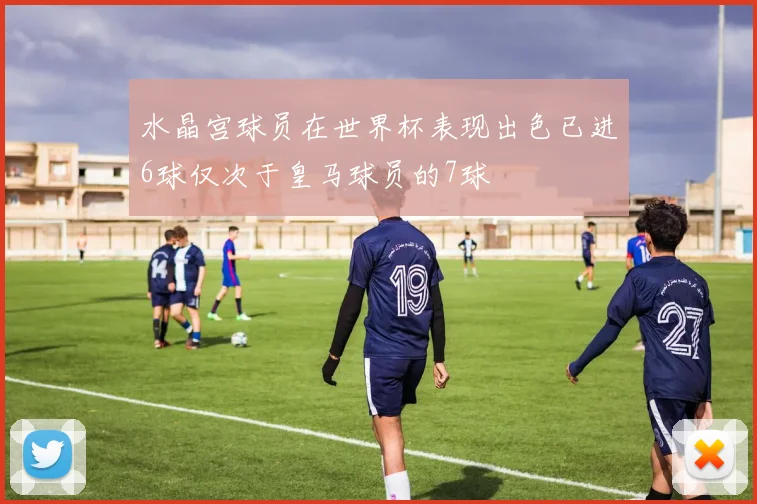 水晶宫球员在世界杯表现出色已进6球仅次于皇马球员的7球