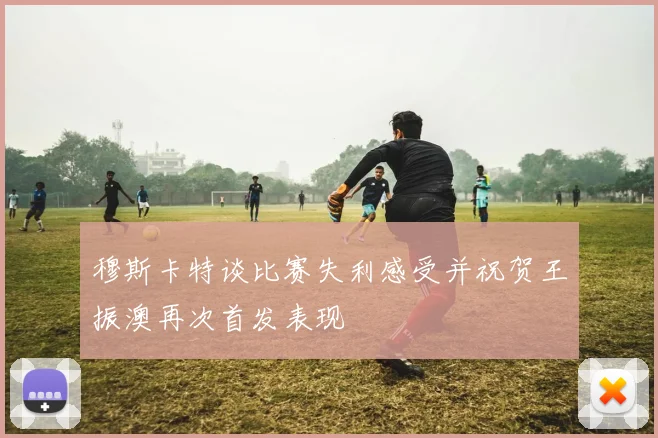 穆斯卡特谈比赛失利感受并祝贺王振澳再次首发表现