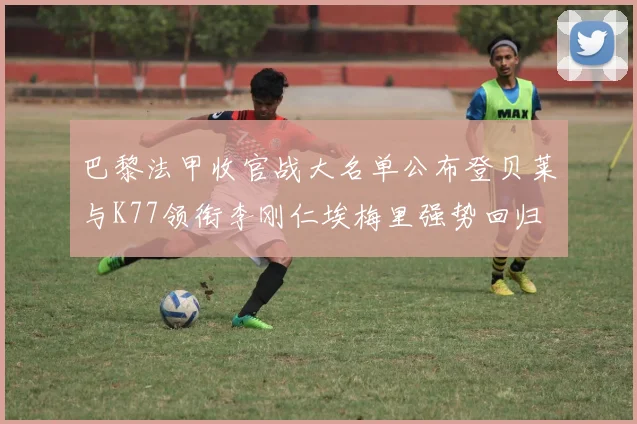 巴黎法甲收官战大名单公布登贝莱与K77领衔李刚仁埃梅里强势回归