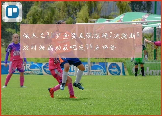 依木兰21岁全场表现惊艳7次抢断8次对抗成功获吧友98分评价