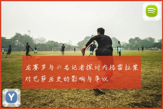 龙赛罗与六名记者探讨内格雷拉案对巴萨历史的影响与争议