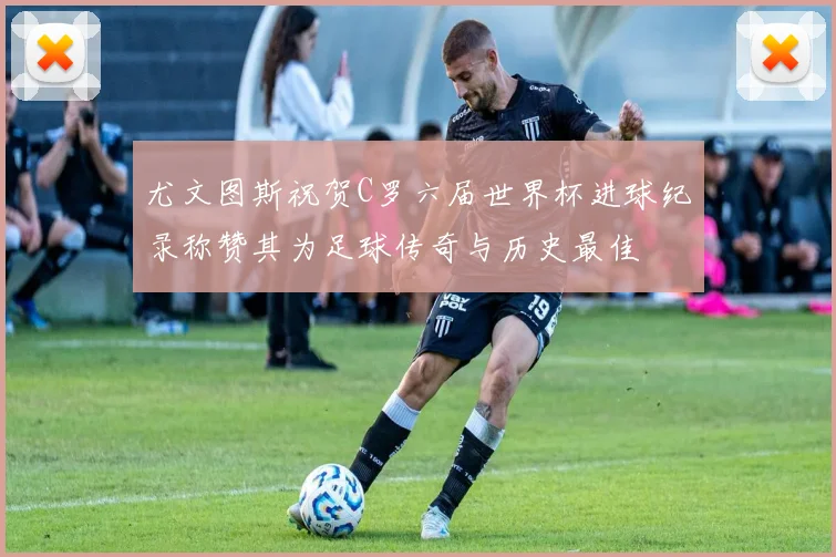 尤文图斯祝贺C罗六届世界杯进球纪录称赞其为足球传奇与历史最佳