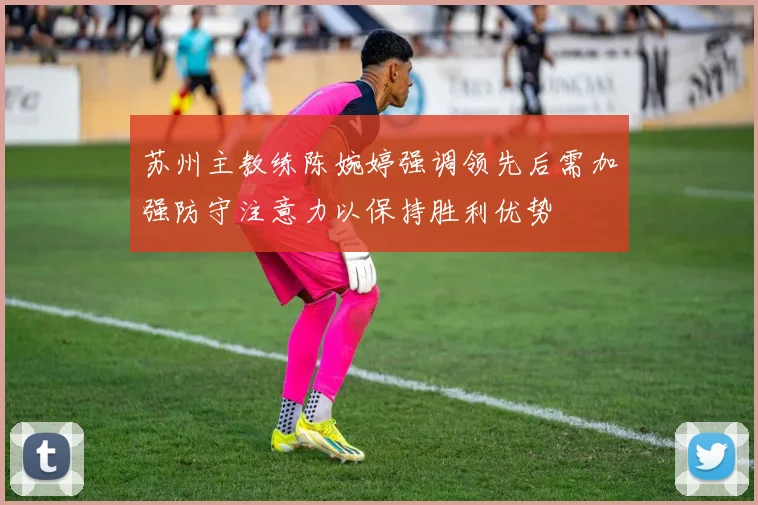 苏州主教练陈婉婷强调领先后需加强防守注意力以保持胜利优势