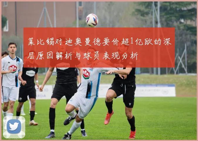莱比锡对迪奥曼德要价超1亿欧的深层原因解析与球员表现分析