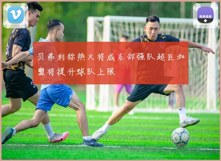 贝弗利称热火将成东部强队超巨加盟将提升球队上限